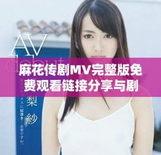 麻花傳劇MV完整版免費觀看鏈接分享與劇中精彩瞬間解析