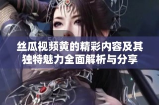 絲瓜視頻黃的精彩內(nèi)容及其獨特魅力全面解析與分享
