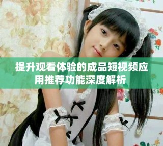 提升觀看體驗的成品短視頻應用推薦功能深度解析 