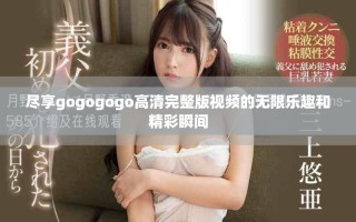 盡享gogogogo高清完整版視頻的無限樂趣和精彩瞬間