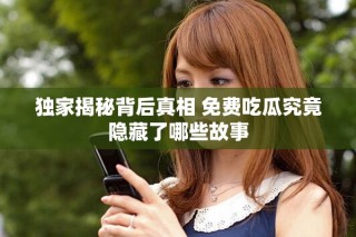 獨(dú)家揭秘背后真相 免費(fèi)吃瓜究竟隱藏了哪些故事