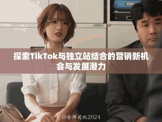 探索TikTok與獨立站結合的營銷新機會與發展潛力