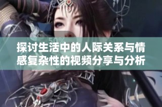 探討生活中的人際關系與情感復雜性的視頻分享與分析