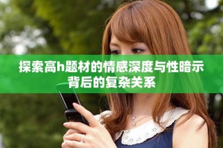 探索高h題材的情感深度與性暗示背后的復雜關系