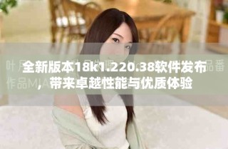 全新版本18k1.220.38軟件發布，帶來卓越性能與優質體驗