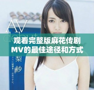 觀看完整版麻花傳劇MV的最佳途徑和方式推薦