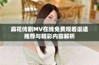麻花傳劇MV在線免費觀看渠道推薦與精彩內容解析