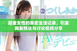 超重女性的親密生活記錄，引發網友熱議與討論視頻分享