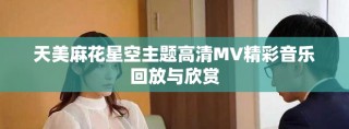 天美麻花星空主題高清MV精彩音樂回放與欣賞