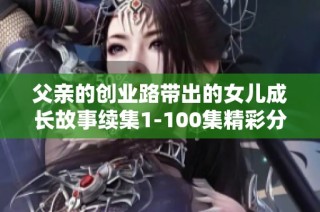 父親的創(chuàng)業(yè)路帶出的女兒成長故事續(xù)集1-100集精彩分享