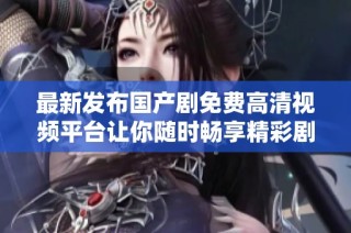 最新發(fā)布國產(chǎn)劇免費高清視頻平臺讓你隨時暢享精彩劇集