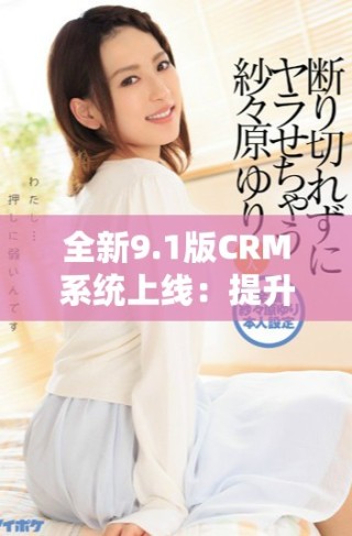 全新9.1版CRM系統上線：提升客戶管理體驗與效率的革命性更新