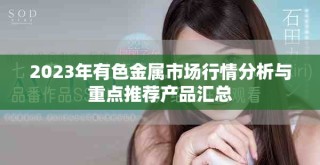 2023年有色金屬市場行情分析與重點推薦產(chǎn)品匯總