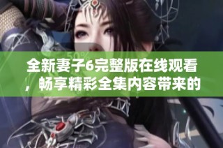 全新妻子6完整版在線觀看，暢享精彩全集內(nèi)容帶來的無限樂趣