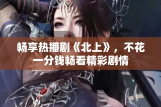 暢享熱播劇《北上》，不花一分錢暢看精彩劇情