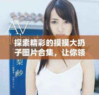 探索精彩的摸摸大扔子圖片合集，讓你領(lǐng)略無限創(chuàng)意和樂趣