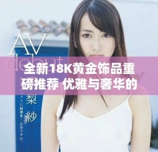 全新18K黃金飾品重磅推薦 優雅與奢華的完美結合