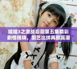 姐姐3之激戰后廚第五集精彩劇情揭曉，廚藝比拼再掀高潮