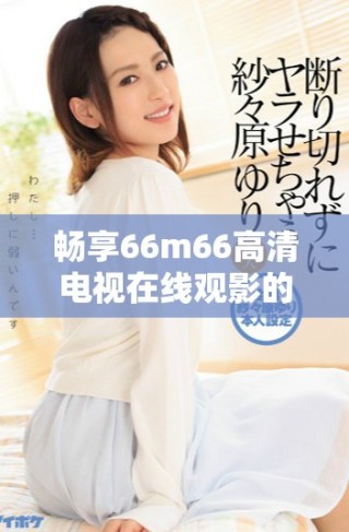 暢享66m66高清電視在線觀影的最佳選擇