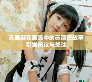 天美麻花果凍中的蘇清歌故事引發熱議與關注