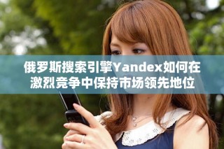 俄羅斯搜索引擎Yandex如何在激烈競爭中保持市場領先地位