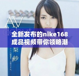 全新發布的nike168成品視頻帶你領略潮流與科技的完美結合