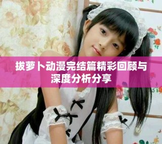 拔蘿卜動漫完結篇精彩回顧與深度分析分享