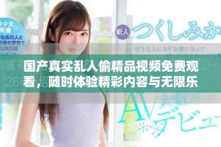 國產真實亂人偷精品視頻免費觀看，隨時體驗精彩內容與無限樂趣