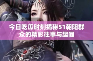今日吃瓜時刻揭秘51朝陽群眾的精彩往事與趣聞
