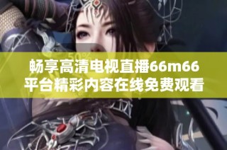 暢享高清電視直播66m66平臺(tái)精彩內(nèi)容在線免費(fèi)觀看