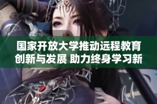國家開放大學推動遠程教育創新與發展 助力終身學習新模式