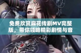 免費(fèi)欣賞麻花傳劇MV完整版，帶你領(lǐng)略精彩劇情與音樂魅力