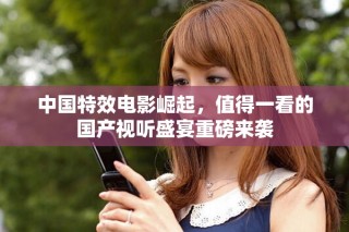中國特效電影崛起，值得一看的國產視聽盛宴重磅來襲
