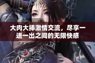 大肉大捧激情交流，盡享一進一出之間的無限快感