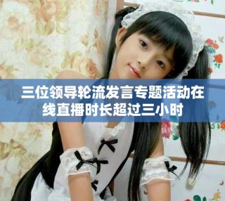三位領導輪流發言專題活動在線直播時長超過三小時