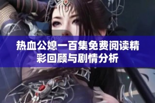 熱血公媳一百集免費(fèi)閱讀精彩回顧與劇情分析
