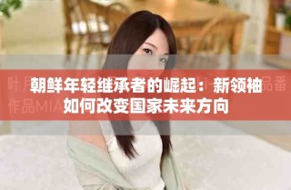 朝鮮年輕繼承者的崛起：新領袖如何改變國家未來方向