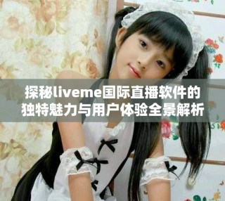 探秘liveme國際直播軟件的獨特魅力與用戶體驗全景解析