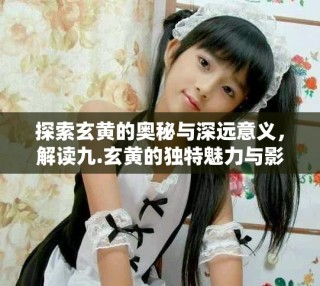 探索玄黃的奧秘與深遠(yuǎn)意義，解讀九.玄黃的獨(dú)特魅力與影響力