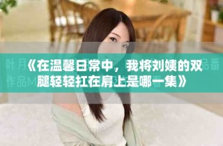 《在溫馨日常中，我將劉姨的雙腿輕輕扛在肩上是哪一集》