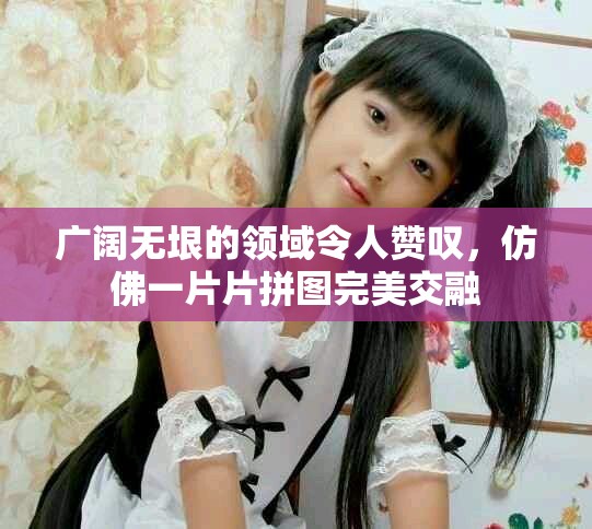 廣闊無垠的領域令人贊嘆，仿佛一片片拼圖完美交融