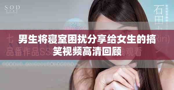 男生將寢室困擾分享給女生的搞笑視頻高清回顧