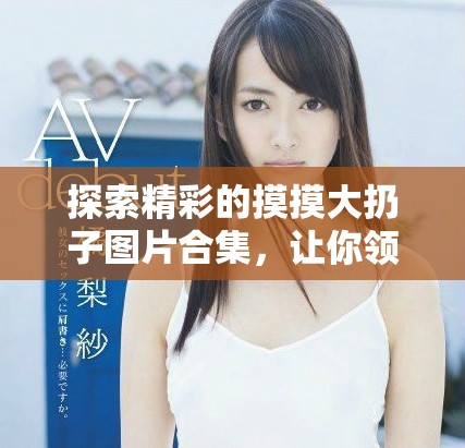 探索精彩的摸摸大扔子圖片合集，讓你領(lǐng)略無(wú)限創(chuàng)意和樂(lè)趣