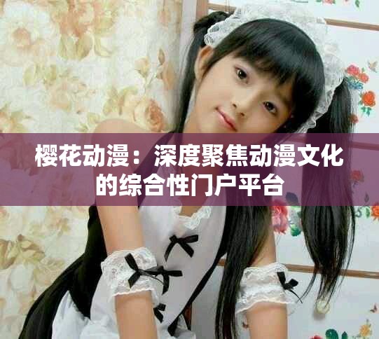 櫻花動漫：深度聚焦動漫文化的綜合性門戶平臺