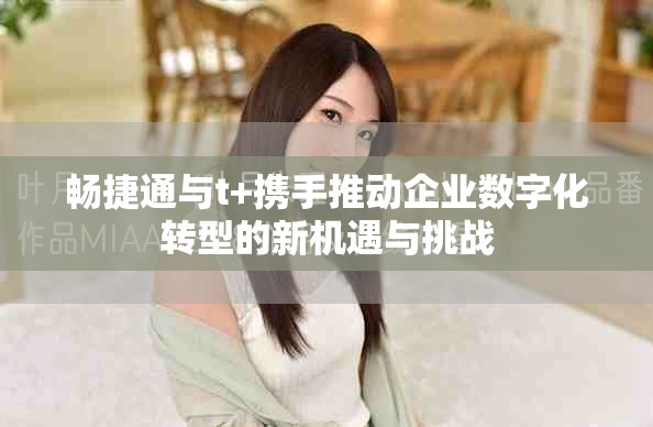暢捷通與t+攜手推動企業數字化轉型的新機遇與挑戰