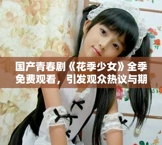 國產青春劇《花季少女》全季免費觀看，引發觀眾熱議與期待