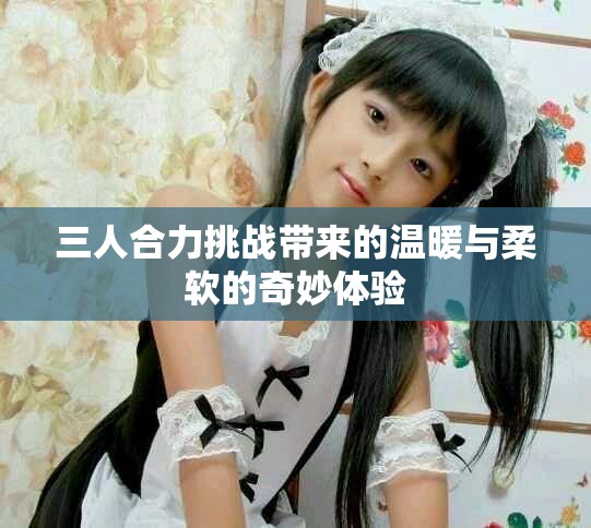 三人合力挑戰帶來的溫暖與柔軟的奇妙體驗