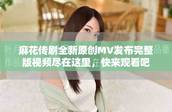 麻花傳劇全新原創MV發布完整版視頻盡在這里，快來觀看吧