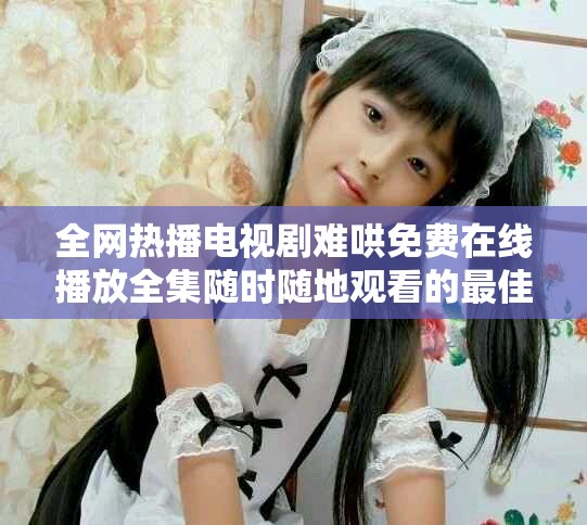 全網熱播電視劇難哄免費在線播放全集隨時隨地觀看的最佳選擇