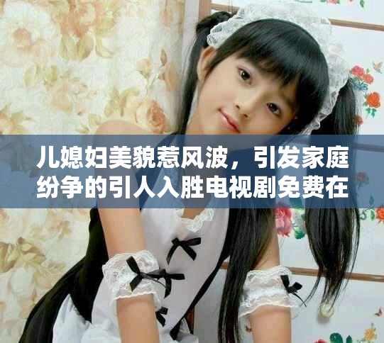 兒媳婦美貌惹風(fēng)波，引發(fā)家庭紛爭(zhēng)的引人入勝電視劇免費(fèi)在線觀看